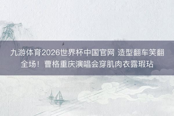 九游体育2026世界杯中国官网 造型翻车笑翻全场!曹格重庆演唱会穿肌肉衣露瑕玷