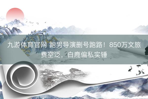 九游体育官网 跑男导演删号跑路!850万文旅费空泛,白鹿偏私实锤