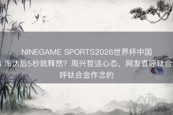 NINEGAME SPORTS2026世界杯中国官方网站 淘汰后5秒就释然?周兴哲这心态,网友直呼钛合金作念的