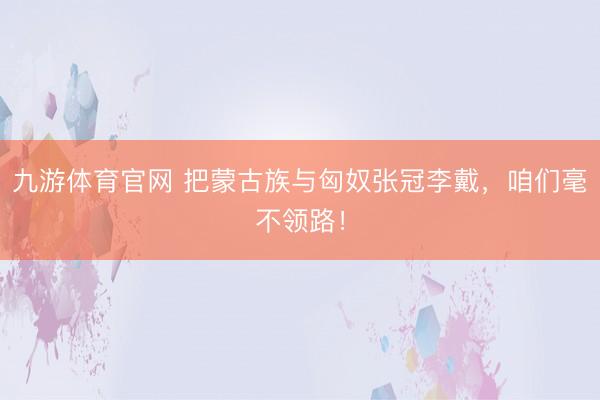 九游体育官网 把蒙古族与匈奴张冠李戴,咱们毫不领路!
