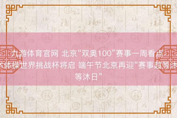 九游体育官网 北京“双奥100”赛事一周看点:艺术体操世界挑战杯将启 端午节北京再迎“赛事超等沐日”