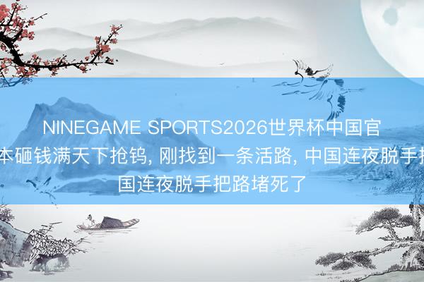 NINEGAME SPORTS2026世界杯中国官方网站 日本砸钱满天下抢钨， 刚找到一条活路， 中国连夜脱手把路堵死了