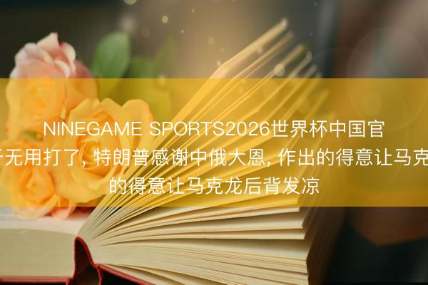 NINEGAME SPORTS2026世界杯中国官方网站 终于无用打了, 特朗普感谢中俄大恩, 作出的得意让马克龙后背发凉