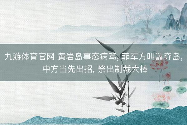 九游体育官网 黄岩岛事态病笃, 菲军方叫嚣夺岛, 中方当先出招, 祭出制裁大棒