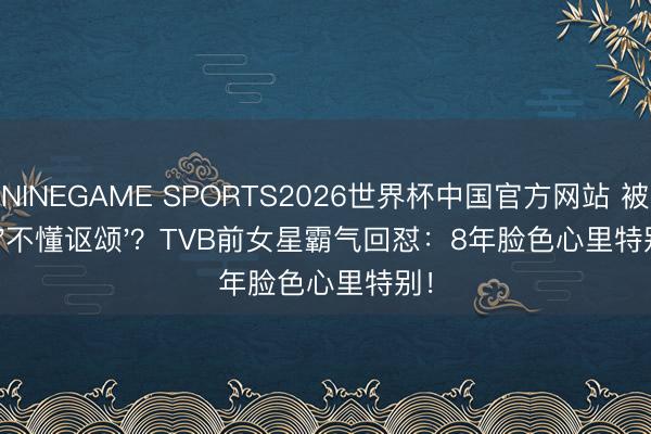 NINEGAME SPORTS2026世界杯中国官方网站 被骂'不懂讴颂'?TVB前女星霸气回怼:8年脸色心里特别!