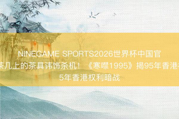 NINEGAME SPORTS2026世界杯中国官方网站 茶几上的茶具讳饰杀机!《寒噤1995》揭95年香港权利暗战