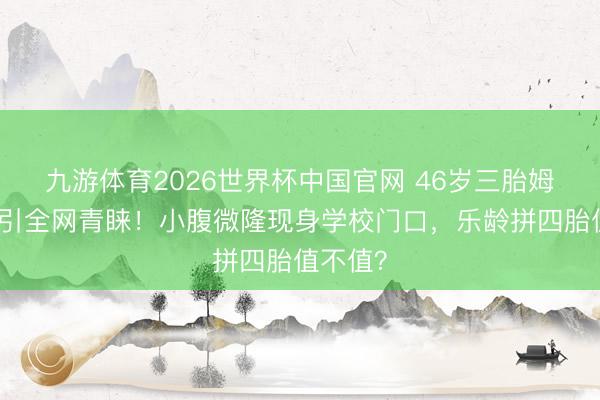 九游体育2026世界杯中国官网 46岁三胎姆妈再孕引全网青睐!小腹微隆现身学校门口,乐龄拼四胎值不值?