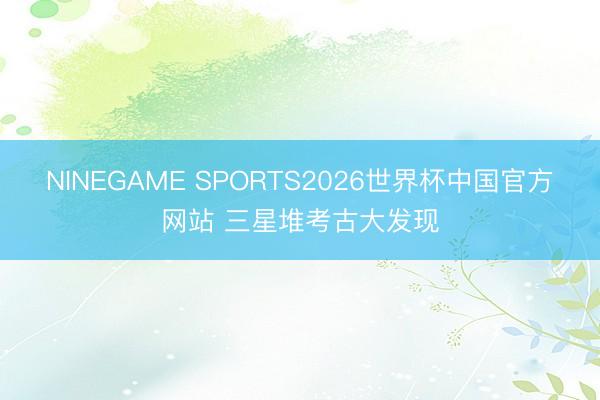 NINEGAME SPORTS2026世界杯中国官方网站 三星堆考古大发现