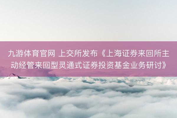 九游体育官网 上交所发布《上海证券来回所主动经管来回型灵通式证券投资基金业务研讨》