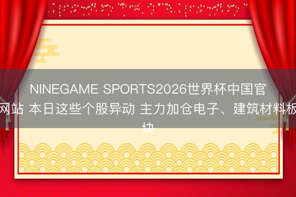 NINEGAME SPORTS2026世界杯中国官方网站 本日这些个股异动 主力加仓电子、建筑材料板块