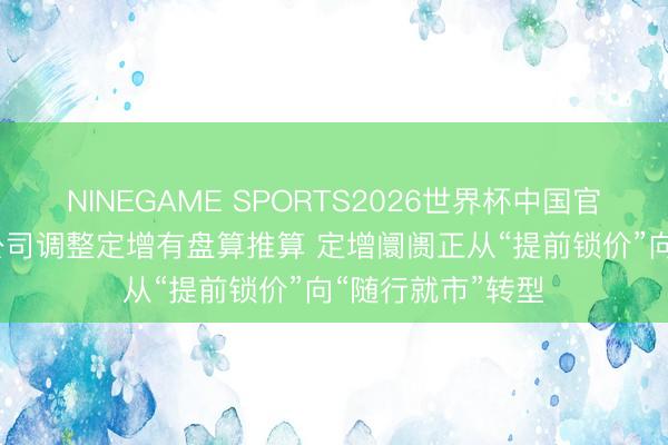 NINEGAME SPORTS2026世界杯中国官方网站 超30家公司调整定增有盘算推算 定增阛阓正从“提前锁价”向“随行就市”转型