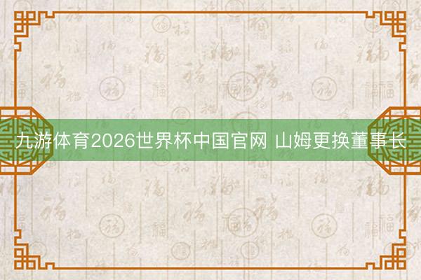 九游体育2026世界杯中国官网 山姆更换董事长