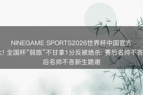 NINEGAME SPORTS2026世界杯中国官方网站 托大! 全国杯“弱旅”不甘拿1分反被绝杀: 赛后名帅不吝新生跪谢