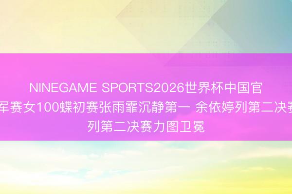 NINEGAME SPORTS2026世界杯中国官方网站 冠军赛女100蝶初赛张雨霏沉静第一 余依婷列第二决赛力图卫冕