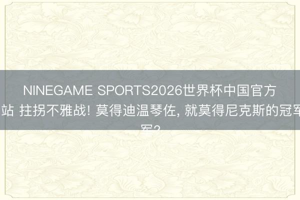 NINEGAME SPORTS2026世界杯中国官方网站 拄拐不雅战! 莫得迪温琴佐, 就莫得尼克斯的冠军?