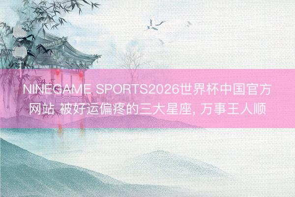 NINEGAME SPORTS2026世界杯中国官方网站 被好运偏疼的三大星座, 万事王人顺