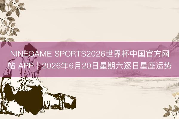 NINEGAME SPORTS2026世界杯中国官方网站 APP︱2026年6月20日星期六逐日星座运势