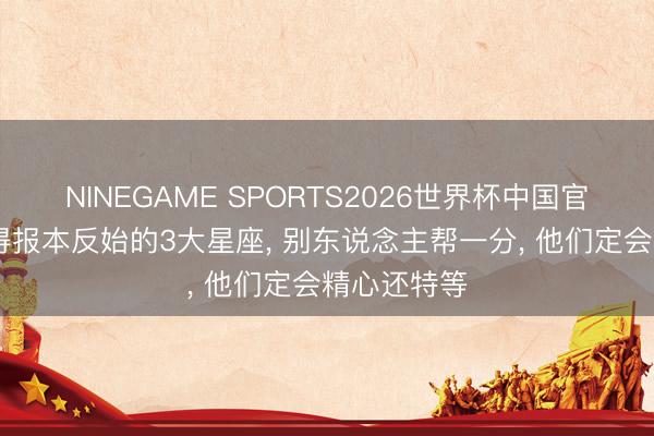 NINEGAME SPORTS2026世界杯中国官方网站 懂得报本反始的3大星座, 别东说念主帮一分, 他们定会精心还特等