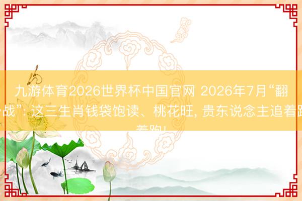 九游体育2026世界杯中国官网 2026年7月“翻身战”: 这三生肖钱袋饱读、桃花旺, 贵东说念主追着跑!