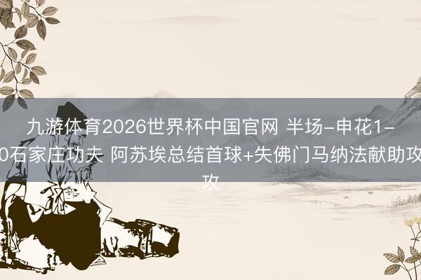 九游体育2026世界杯中国官网 半场-申花1-0石家庄功夫 阿苏埃总结首球+失佛门马纳法献助攻