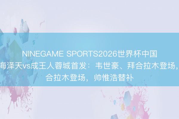 NINEGAME SPORTS2026世界杯中国官方网站 上海泽天vs成王人蓉城首发：韦世豪、拜合拉木登场，帅惟浩替补