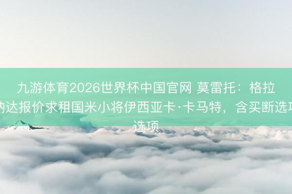 九游体育2026世界杯中国官网 莫雷托：格拉纳达报价求租国米小将伊西亚卡·卡马特，含买断选项
